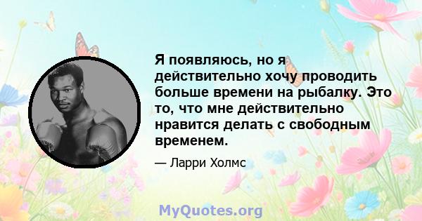 Я появляюсь, но я действительно хочу проводить больше времени на рыбалку. Это то, что мне действительно нравится делать с свободным временем.