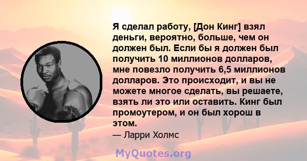 Я сделал работу, [Дон Кинг] взял деньги, вероятно, больше, чем он должен был. Если бы я должен был получить 10 миллионов долларов, мне повезло получить 6,5 миллионов долларов. Это происходит, и вы не можете многое