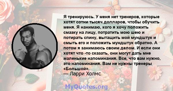 Я тренируюсь. У меня нет тренеров, которые хотят сотни тысяч долларов, чтобы обучить меня. Я нанимаю, кого я хочу положить смазку на лицу, потратить мою шею и потирать спину, вытащить мой мундштук и смыть его и положить 