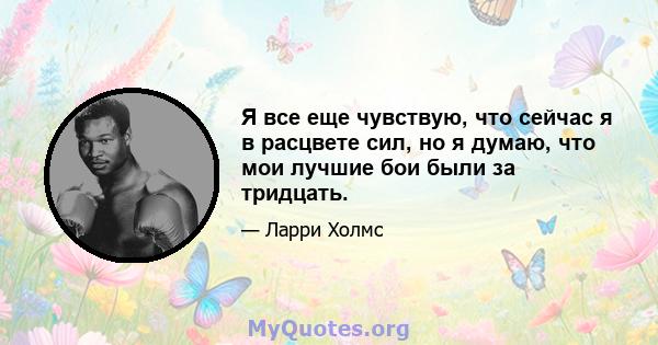 Я все еще чувствую, что сейчас я в расцвете сил, но я думаю, что мои лучшие бои были за тридцать.