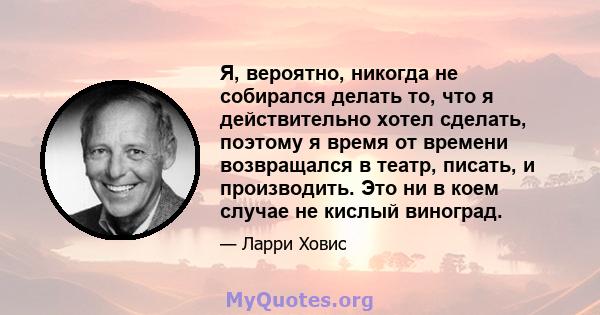 Я, вероятно, никогда не собирался делать то, что я действительно хотел сделать, поэтому я время от времени возвращался в театр, писать, и производить. Это ни в коем случае не кислый виноград.