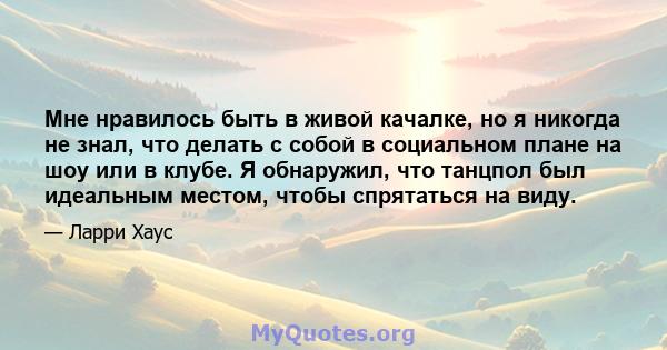 Мне нравилось быть в живой качалке, но я никогда не знал, что делать с собой в социальном плане на шоу или в клубе. Я обнаружил, что танцпол был идеальным местом, чтобы спрятаться на виду.