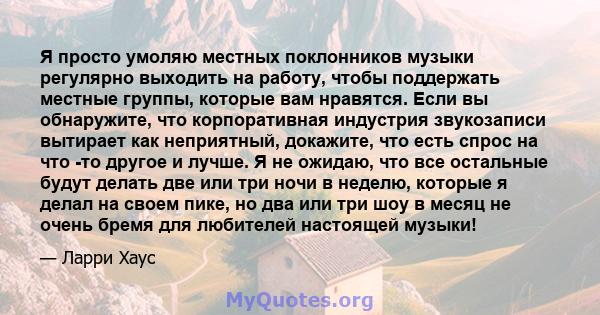 Я просто умоляю местных поклонников музыки регулярно выходить на работу, чтобы поддержать местные группы, которые вам нравятся. Если вы обнаружите, что корпоративная индустрия звукозаписи вытирает как неприятный,