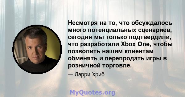 Несмотря на то, что обсуждалось много потенциальных сценариев, сегодня мы только подтвердили, что разработали Xbox One, чтобы позволить нашим клиентам обменять и перепродать игры в розничной торговле.