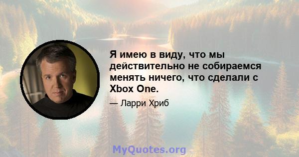 Я имею в виду, что мы действительно не собираемся менять ничего, что сделали с Xbox One.