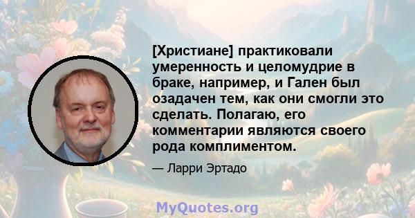 [Христиане] практиковали умеренность и целомудрие в браке, например, и Гален был озадачен тем, как они смогли это сделать. Полагаю, его комментарии являются своего рода комплиментом.