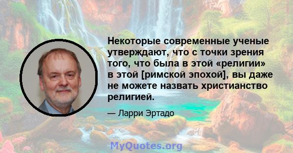 Некоторые современные ученые утверждают, что с точки зрения того, что была в этой «религии» в этой [римской эпохой], вы даже не можете назвать христианство религией.