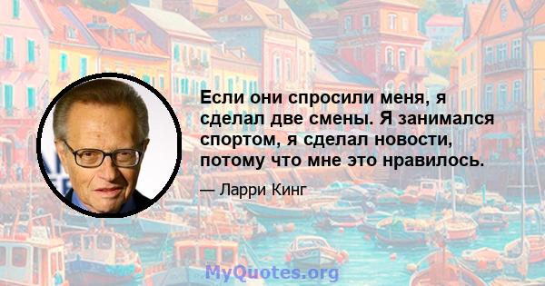 Если они спросили меня, я сделал две смены. Я занимался спортом, я сделал новости, потому что мне это нравилось.