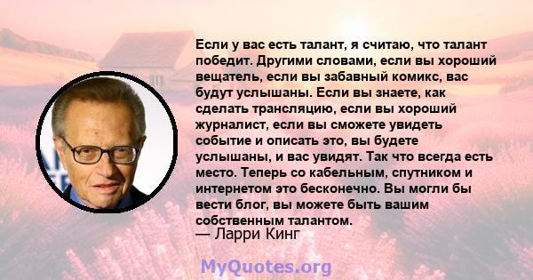 Если у вас есть талант, я считаю, что талант победит. Другими словами, если вы хороший вещатель, если вы забавный комикс, вас будут услышаны. Если вы знаете, как сделать трансляцию, если вы хороший журналист, если вы