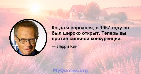 Когда я ворвался, в 1957 году он был широко открыт. Теперь вы против сильной конкуренции.