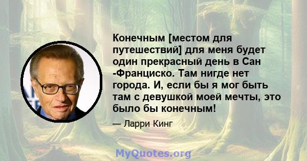 Конечным [местом для путешествий] для меня будет один прекрасный день в Сан -Франциско. Там нигде нет города. И, если бы я мог быть там с девушкой моей мечты, это было бы конечным!