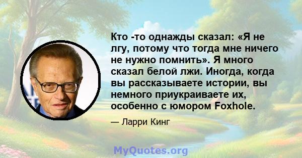 Кто -то однажды сказал: «Я не лгу, потому что тогда мне ничего не нужно помнить». Я много сказал белой лжи. Иногда, когда вы рассказываете истории, вы немного приукраиваете их, особенно с юмором Foxhole.