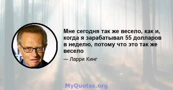 Мне сегодня так же весело, как и, когда я зарабатывал 55 долларов в неделю, потому что это так же весело