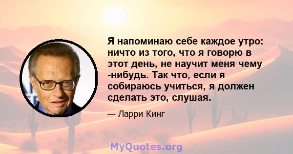 Я напоминаю себе каждое утро: ничто из того, что я говорю в этот день, не научит меня чему -нибудь. Так что, если я собираюсь учиться, я должен сделать это, слушая.