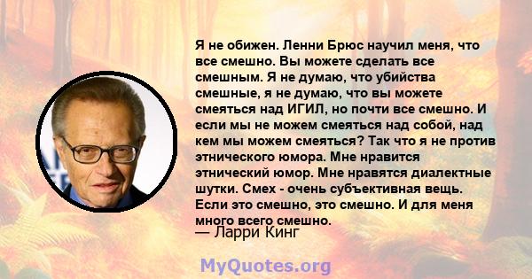 Я не обижен. Ленни Брюс научил меня, что все смешно. Вы можете сделать все смешным. Я не думаю, что убийства смешные, я не думаю, что вы можете смеяться над ИГИЛ, но почти все смешно. И если мы не можем смеяться над