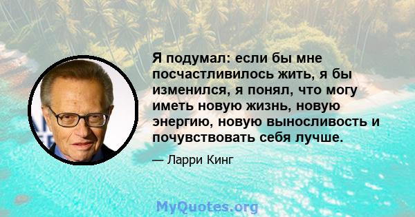 Я подумал: если бы мне посчастливилось жить, я бы изменился, я понял, что могу иметь новую жизнь, новую энергию, новую выносливость и почувствовать себя лучше.