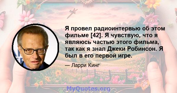 Я провел радиоинтервью об этом фильме [42]. Я чувствую, что я являюсь частью этого фильма, так как я знал Джеки Робинсон. Я был в его первой игре.