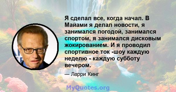 Я сделал все, когда начал. В Майами я делал новости, я занимался погодой, занимался спортом, я занимался дисковым жокированием. И я проводил спортивное ток -шоу каждую неделю - каждую субботу вечером.