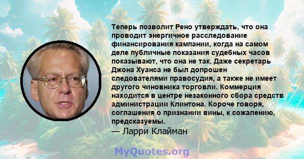 Теперь позволит Рено утверждать, что она проводит энергичное расследование финансирования кампании, когда на самом деле публичные показания судебных часов показывают, что она не так. Даже секретарь Джона Хуанса не был