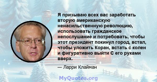 Я призываю всех вас заработать вторую американскую ненасильственную революцию, использовать гражданское непослушание и потребовать, чтобы этот президент покинул город, встал, чтобы уложить Коран, встать с колен и