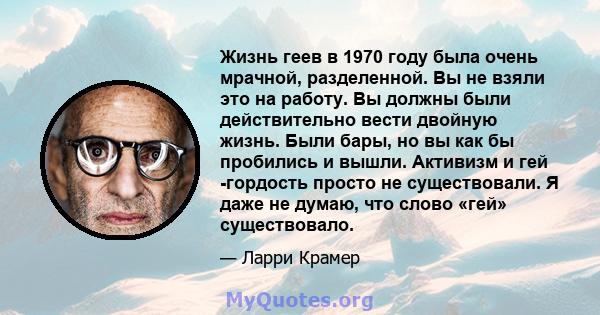 Жизнь геев в 1970 году была очень мрачной, разделенной. Вы не взяли это на работу. Вы должны были действительно вести двойную жизнь. Были бары, но вы как бы пробились и вышли. Активизм и гей -гордость просто не