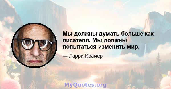 Мы должны думать больше как писатели. Мы должны попытаться изменить мир.