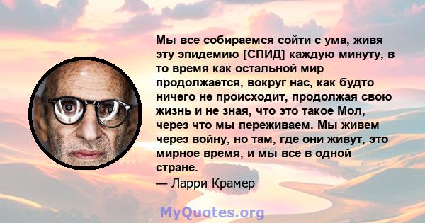 Мы все собираемся сойти с ума, живя эту эпидемию [СПИД] каждую минуту, в то время как остальной мир продолжается, вокруг нас, как будто ничего не происходит, продолжая свою жизнь и не зная, что это такое Мол, через что