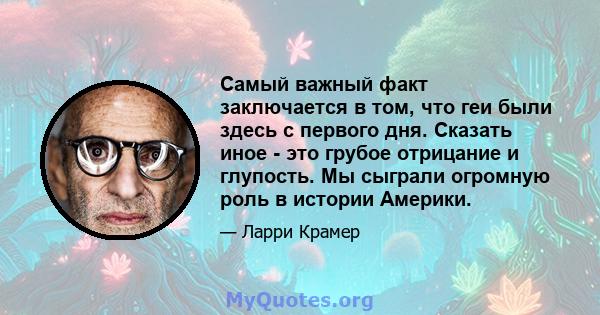 Самый важный факт заключается в том, что геи были здесь с первого дня. Сказать иное - это грубое отрицание и глупость. Мы сыграли огромную роль в истории Америки.