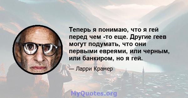 Теперь я понимаю, что я гей перед чем -то еще. Другие геев могут подумать, что они первыми евреями, или черным, или банкиром, но я гей.