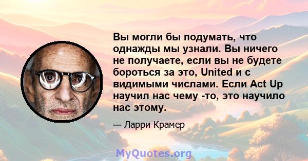 Вы могли бы подумать, что однажды мы узнали. Вы ничего не получаете, если вы не будете бороться за это, United и с видимыми числами. Если Act Up научил нас чему -то, это научило нас этому.