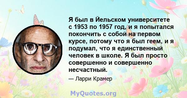 Я был в Йельском университете с 1953 по 1957 год, и я попытался покончить с собой на первом курсе, потому что я был геем, и я подумал, что я единственный человек в школе. Я был просто совершенно и совершенно несчастный.