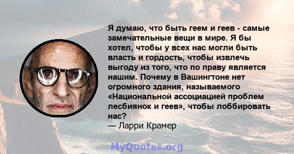 Я думаю, что быть геем и геев - самые замечательные вещи в мире. Я бы хотел, чтобы у всех нас могли быть власть и гордость, чтобы извлечь выгоду из того, что по праву является нашим. Почему в Вашингтоне нет огромного