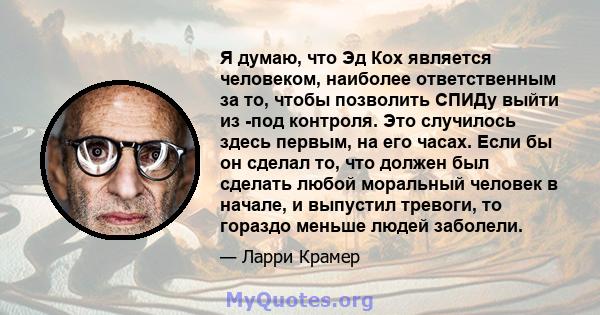 Я думаю, что Эд Кох является человеком, наиболее ответственным за то, чтобы позволить СПИДу выйти из -под контроля. Это случилось здесь первым, на его часах. Если бы он сделал то, что должен был сделать любой моральный