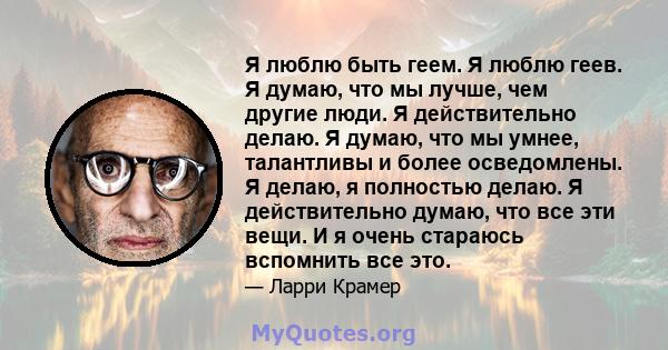 Я люблю быть геем. Я люблю геев. Я думаю, что мы лучше, чем другие люди. Я действительно делаю. Я думаю, что мы умнее, талантливы и более осведомлены. Я делаю, я полностью делаю. Я действительно думаю, что все эти вещи. 