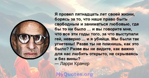 Я провел пятнадцать лет своей жизни, борясь за то, что наше право быть свободным и заниматься любовью, где бы то ни было ... и вы говорите мне, что все эти годы того, за что выступали гей, неверно ... и я убийца. Мы