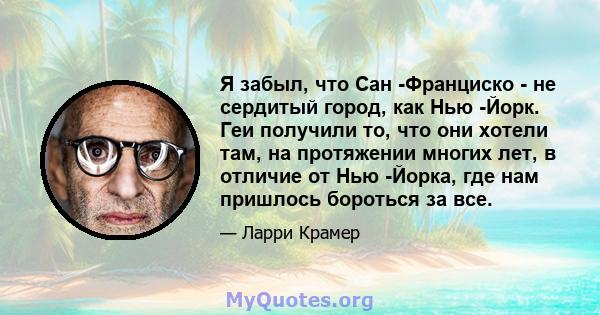 Я забыл, что Сан -Франциско - не сердитый город, как Нью -Йорк. Геи получили то, что они хотели там, на протяжении многих лет, в отличие от Нью -Йорка, где нам пришлось бороться за все.