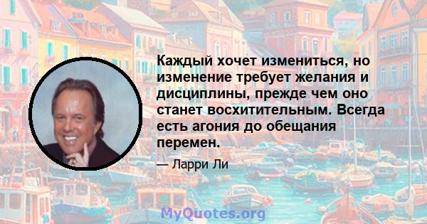 Каждый хочет измениться, но изменение требует желания и дисциплины, прежде чем оно станет восхитительным. Всегда есть агония до обещания перемен.