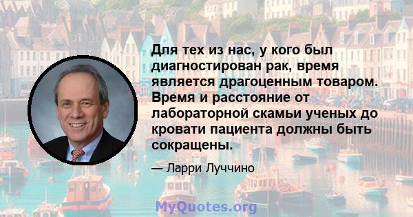 Для тех из нас, у кого был диагностирован рак, время является драгоценным товаром. Время и расстояние от лабораторной скамьи ученых до кровати пациента должны быть сокращены.