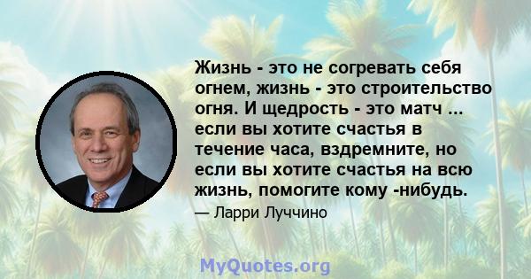 Жизнь - это не согревать себя огнем, жизнь - это строительство огня. И щедрость - это матч ... если вы хотите счастья в течение часа, вздремните, но если вы хотите счастья на всю жизнь, помогите кому -нибудь.