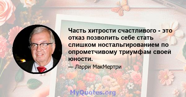 Часть хитрости счастливого - это отказ позволить себе стать слишком ностальгированием по опрометчивому триумфам своей юности.