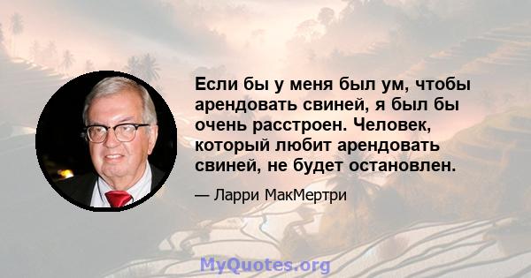 Если бы у меня был ум, чтобы арендовать свиней, я был бы очень расстроен. Человек, который любит арендовать свиней, не будет остановлен.