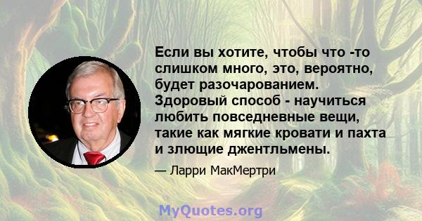 Если вы хотите, чтобы что -то слишком много, это, вероятно, будет разочарованием. Здоровый способ - научиться любить повседневные вещи, такие как мягкие кровати и пахта и злющие джентльмены.