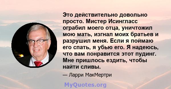 Это действительно довольно просто. Мистер Исингласс ограбил моего отца, уничтожил мою мать, изгнал моих братьев и разрушил меня. Если я поймаю его спать, я убью его. Я надеюсь, что вам понравится этот пудинг. Мне