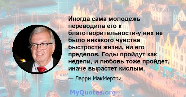 Иногда сама молодежь переводила его к благотворительности-у них не было никакого чувства быстрости жизни, ни его пределов. Годы пройдут как недели, и любовь тоже пройдет, иначе вырастет кислым.