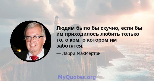 Людям было бы скучно, если бы им приходилось любить только то, о ком, о котором им заботятся.