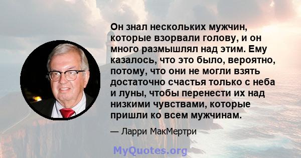 Он знал нескольких мужчин, которые взорвали голову, и он много размышлял над этим. Ему казалось, что это было, вероятно, потому, что они не могли взять достаточно счастья только с неба и луны, чтобы перенести их над