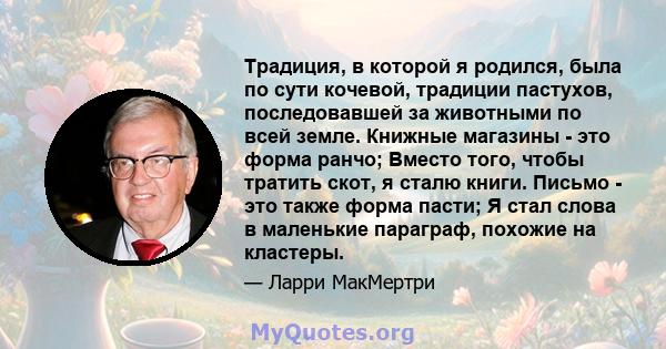 Традиция, в которой я родился, была по сути кочевой, традиции пастухов, последовавшей за животными по всей земле. Книжные магазины - это форма ранчо; Вместо того, чтобы тратить скот, я сталю книги. Письмо - это также