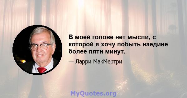 В моей голове нет мысли, с которой я хочу побыть наедине более пяти минут.