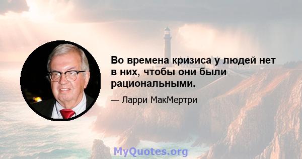 Во времена кризиса у людей нет в них, чтобы они были рациональными.