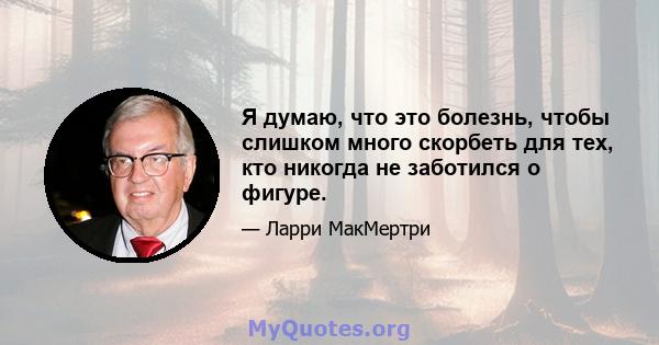 Я думаю, что это болезнь, чтобы слишком много скорбеть для тех, кто никогда не заботился о фигуре.